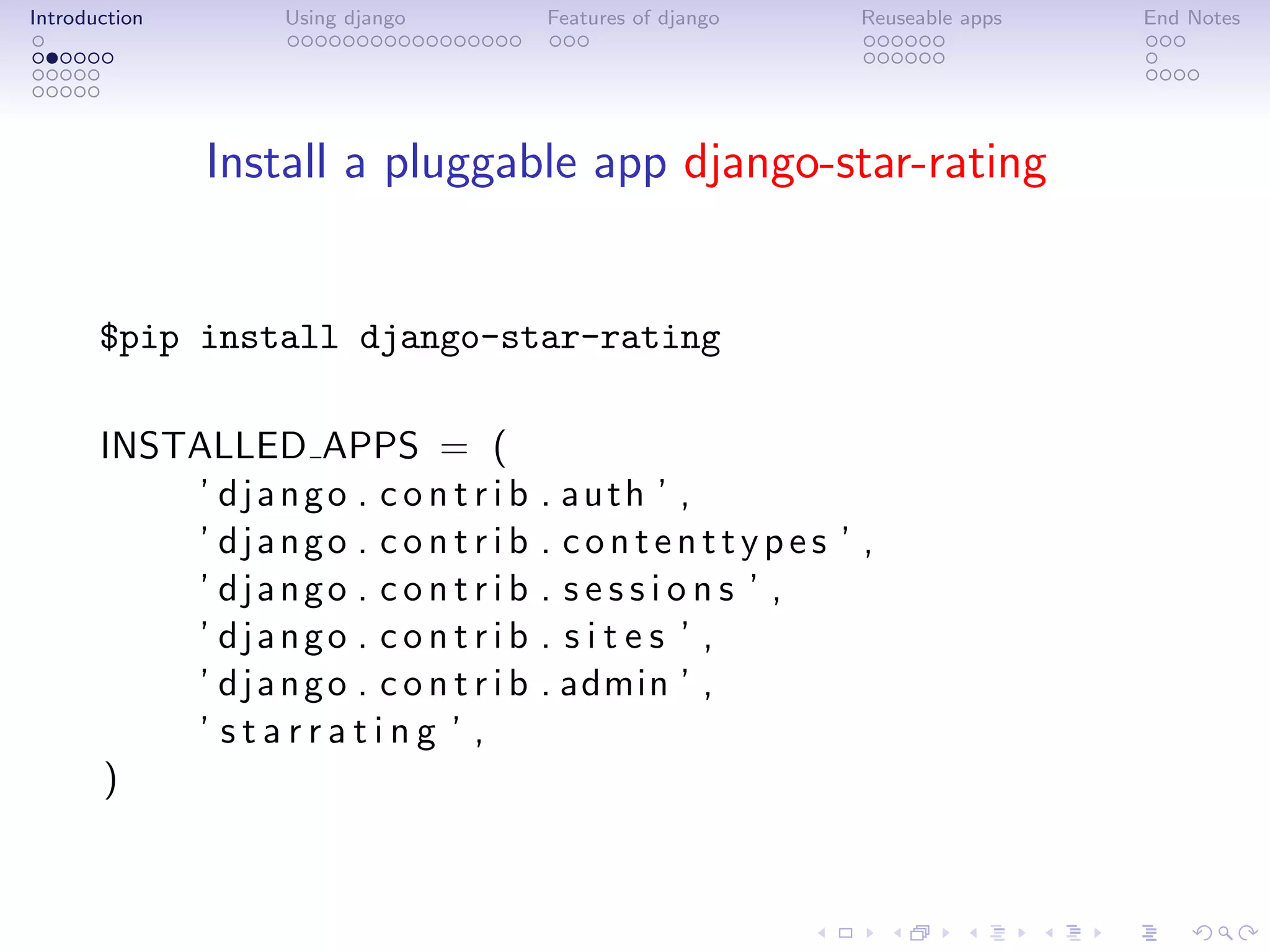 Introduction       Using django       Features of django   Reuseable apps   End Notes




               Install a pluggable app django-star-rating


       $pip install django-star-rating

       INSTALLED APPS = (
           ’ django . c o n t r i b   . auth ’ ,
           ’ django . c o n t r i b   . contenttypes ’ ,
           ’ django . c o n t r i b   . sessions ’ ,
           ’ django . c o n t r i b   . sites ’ ,
           ’ django . c o n t r i b   . admin ’ ,
           ’ starrating ’ ,
       )
 