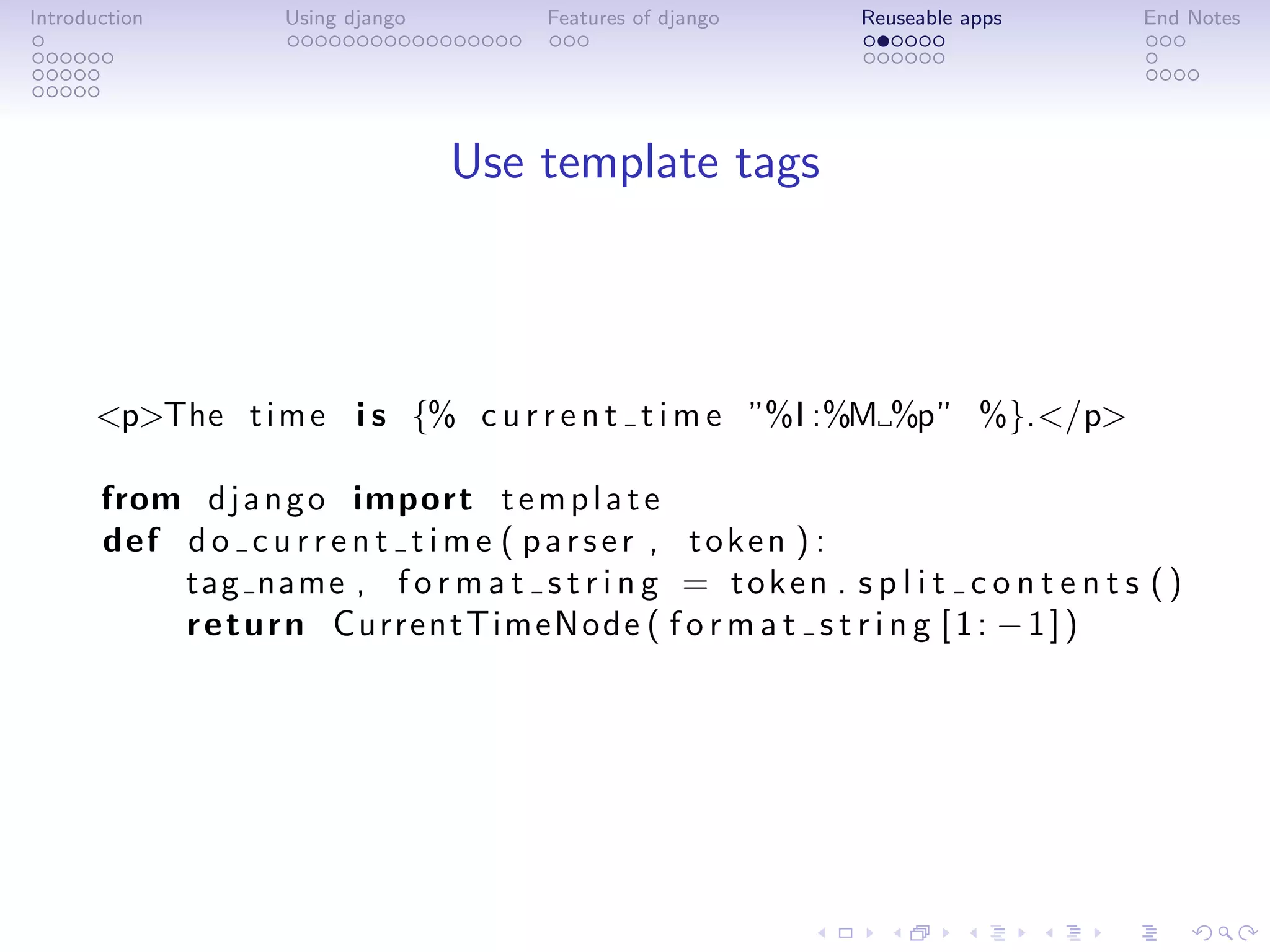 Introduction        Using django        Features of django      Reuseable apps        End Notes




                                   Use template tags



      <p>The t i m e i s {% c u r r e n t t i m e ”%I :%M %p” %}.</p>

       from d j a n g o import t e m p l a t e
       def d o c u r r e n t t i m e ( p a r s e r , t o k e n ) :
           tag name , f o r m a t s t r i n g = t o k e n . s p l i t c o n t e n t s ( )
           r e t u r n CurrentTimeNode ( f o r m a t s t r i n g [ 1 : − 1 ] )
 