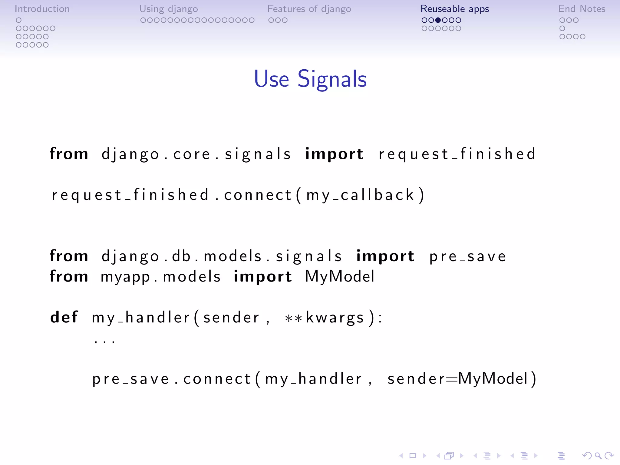 Introduction          Using django         Features of django       Reuseable apps         End Notes




                                         Use Signals

       from d j a n g o . c o r e . s i g n a l s import r e q u e s t f i n i s h e d

       r e q u e s t f i n i s h e d . connect ( my callback )


       from d j a n g o . db . m o d e l s . s i g n a l s import p r e s a v e
       from myapp . m o d e l s import MyModel

       def m y h a n d l e r ( s e n d e r , ∗∗ k w a r g s ) :
           ...

               p r e s a v e . c o n n e c t ( m y h a n d l e r , s e n d e r=MyModel )
 