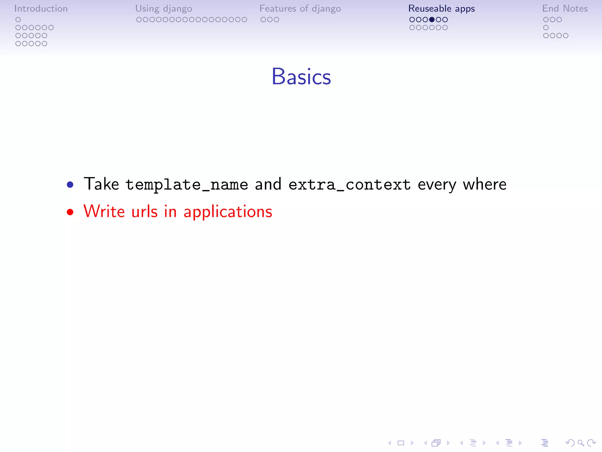 Introduction        Using django     Features of django   Reuseable apps   End Notes




                                       Basics



           • Take template_name and extra_context every where
           • Write urls in applications
 