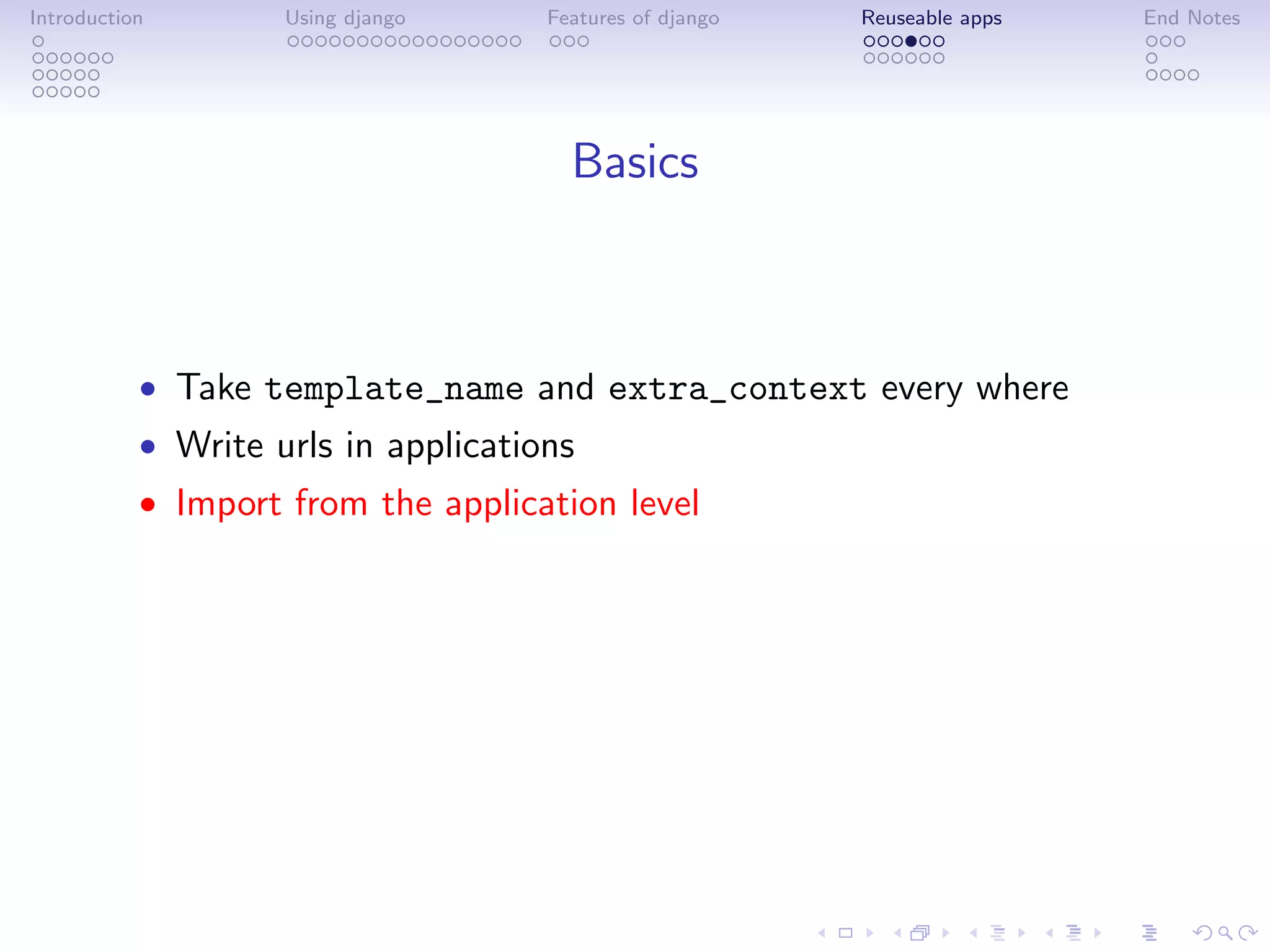 Introduction        Using django     Features of django   Reuseable apps   End Notes




                                       Basics



           • Take template_name and extra_context every where
           • Write urls in applications
           • Import from the application level
 