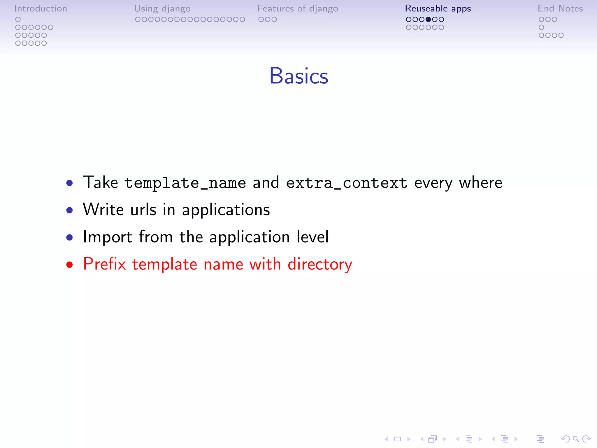 Introduction        Using django     Features of django   Reuseable apps   End Notes




                                       Basics



           • Take template_name and extra_context every where
           • Write urls in applications
           • Import from the application level
           • Preﬁx template name with directory
 
