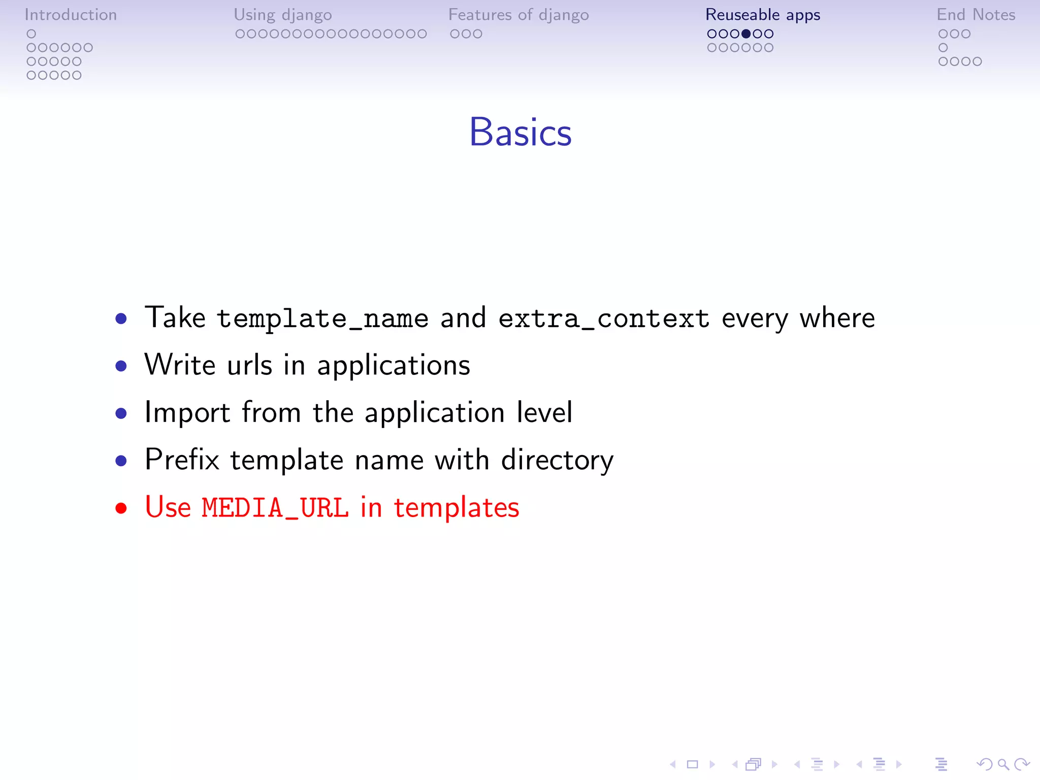 Introduction        Using django     Features of django   Reuseable apps   End Notes




                                       Basics



           • Take template_name and extra_context every where
           • Write urls in applications
           • Import from the application level
           • Preﬁx template name with directory
           • Use MEDIA_URL in templates
 