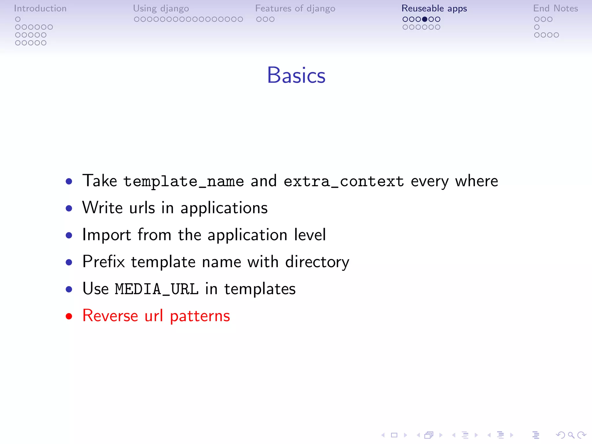 Introduction        Using django     Features of django   Reuseable apps   End Notes




                                       Basics



           • Take template_name and extra_context every where
           • Write urls in applications
           • Import from the application level
           • Preﬁx template name with directory
           • Use MEDIA_URL in templates
           • Reverse url patterns
 