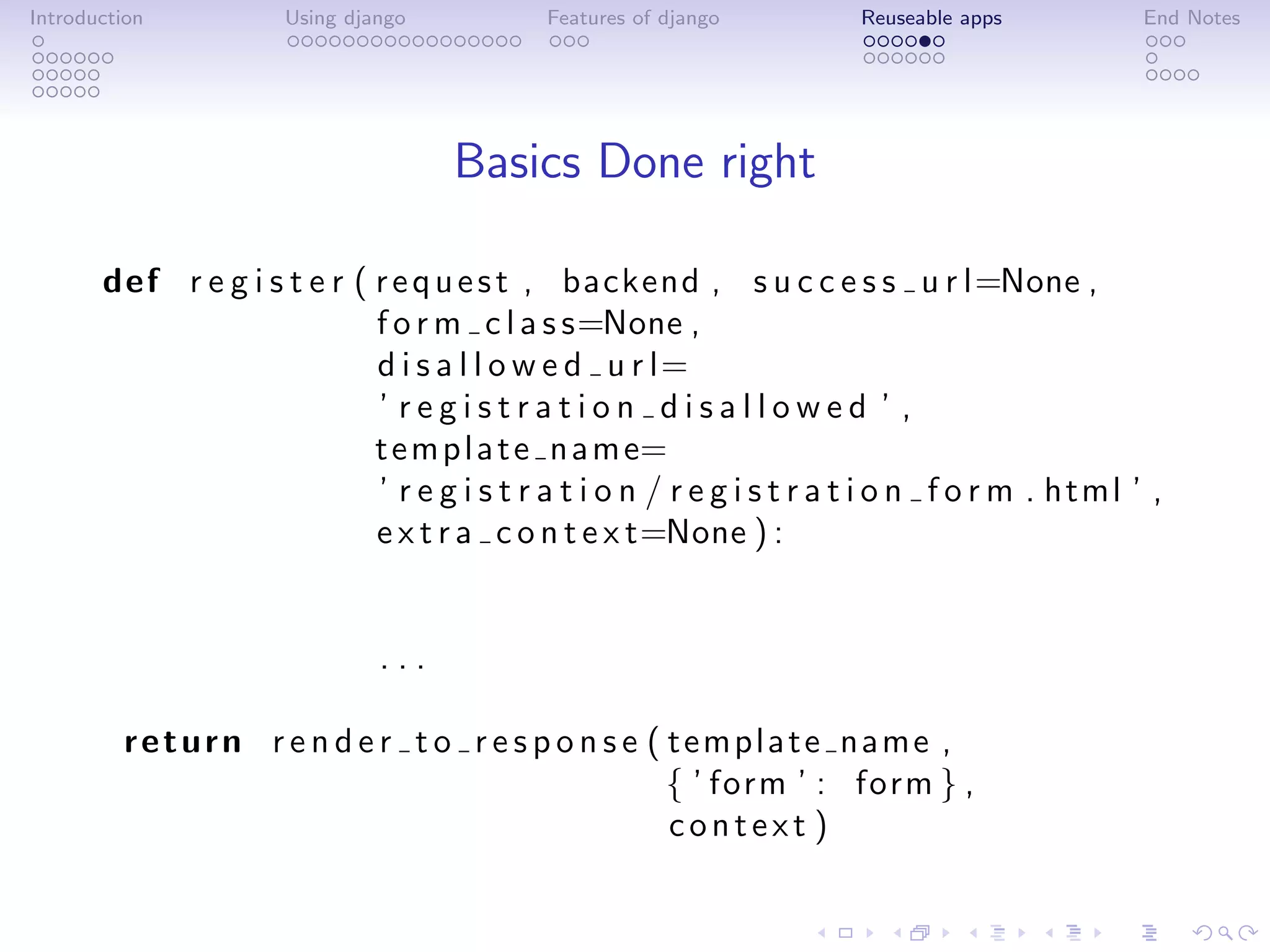 Introduction          Using django           Features of django         Reuseable apps           End Notes




                                     Basics Done right

       def r e g i s t e r ( r e q u e s t , backend , s u c c e s s u r l=None ,
                             f o r m c l a s s=None ,
                             d i s a l l o w e d u r l=
                             ’ registration disallowed ’ ,
                             t e m p l a t e n a m e=
                             ’ r e g i s t r a t i o n / r e g i s t r a t i o n f o r m . html ’ ,
                             e x t r a c o n t e x t=None ) :


                               ...

         return r e n d e r t o r e s p o n s e ( template name ,
                                                  { ’ form ’ : form } ,
                                                  context )
 
