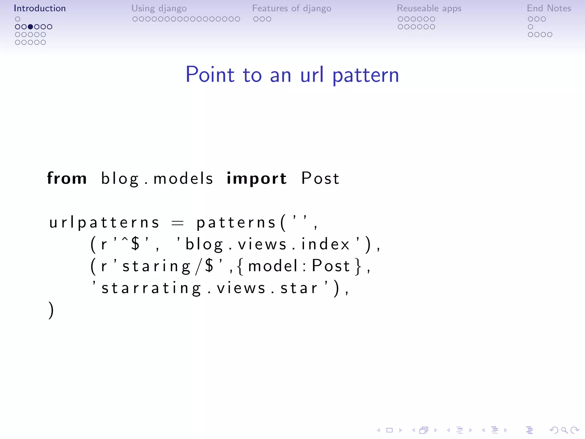 Introduction         Using django        Features of django       Reuseable apps   End Notes




                                Point to an url pattern



       from b l o g . m o d e l s import P o s t

       urlpatterns = patterns ( ’ ’ ,
           ( r ’ ˆ$ ’ , ’ b l o g . v i e w s . i n d e x ’ ) ,
           ( r ’ s t a r i n g /$ ’ , { model : P o s t } ,
           ’ s t a r r a t i n g . views . star ’ ) ,
       )
 
