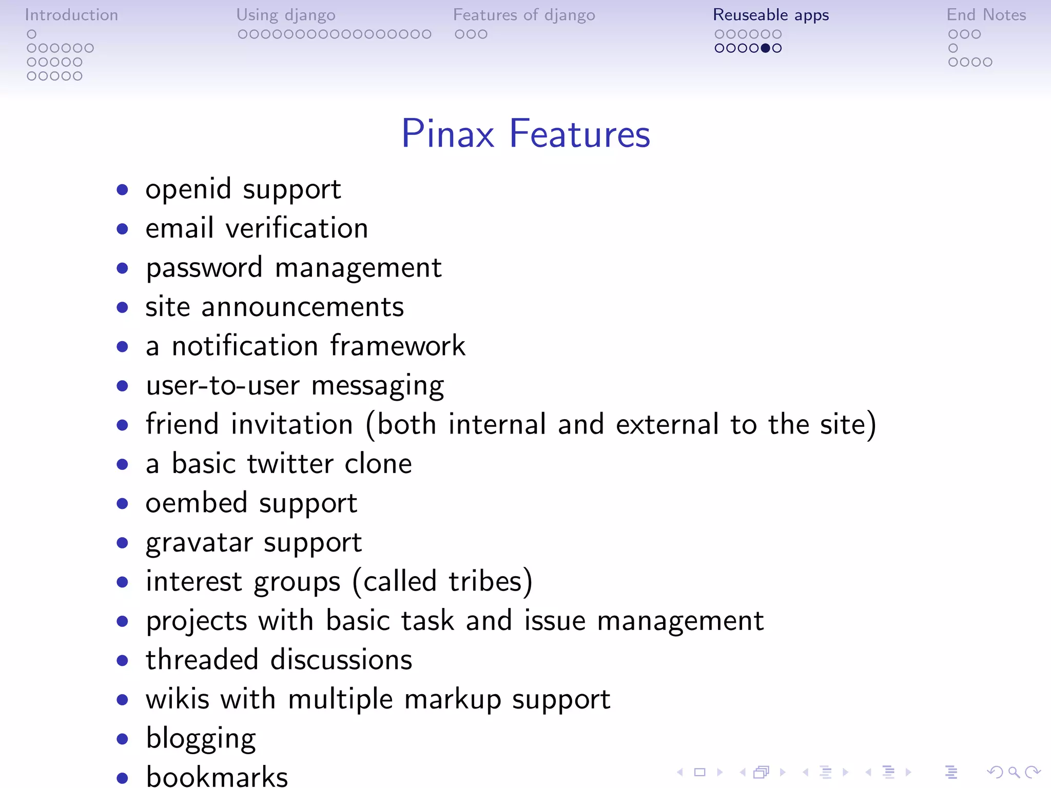 Introduction          Using django     Features of django   Reuseable apps   End Notes




                                     Pinax Features
           •   openid support
           •   email veriﬁcation
           •   password management
           •   site announcements
           •   a notiﬁcation framework
           •   user-to-user messaging
           •   friend invitation (both internal and external to the site)
           •   a basic twitter clone
           •   oembed support
           •   gravatar support
           •   interest groups (called tribes)
           •   projects with basic task and issue management
           •   threaded discussions
           •   wikis with multiple markup support
           •   blogging
           •   bookmarks
 