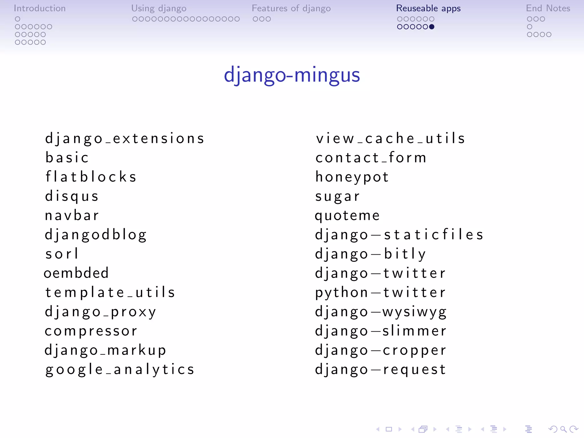 Introduction   Using django     Features of django          Reuseable apps    End Notes




                              django-mingus

      django extensions                       view cache utils
      basic                                   contact form
      flatblocks                              honeypot
      disqus                                  sugar
      navbar                                  quoteme
      djangodblog                             django− s t a t i c f i l e s
      sorl                                    django−b i t l y
      oembded                                 d j a n g o −t w i t t e r
      template utils                          python−t w i t t e r
      django proxy                            d j a n g o −wysiwyg
      compressor                              d j a n g o −s l i m m e r
      django markup                           d j a n g o −c r o p p e r
      google analytics                        d j a n g o −r e q u e s t
 