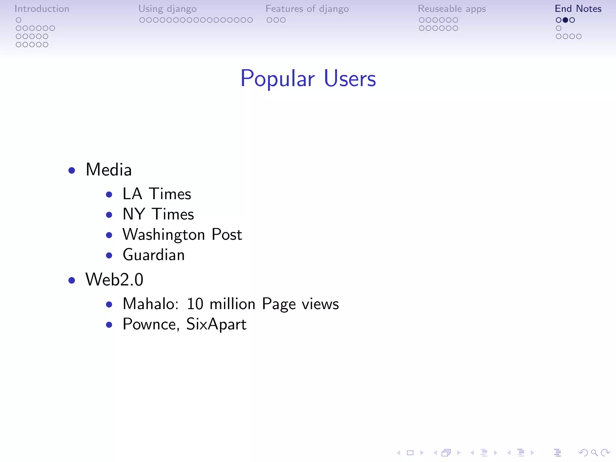 Introduction       Using django     Features of django   Reuseable apps   End Notes




                                  Popular Users


           • Media
              • LA Times
              • NY Times
              • Washington Post
              • Guardian
           • Web2.0
              • Mahalo: 10 million Page views
              • Pownce, SixApart
 