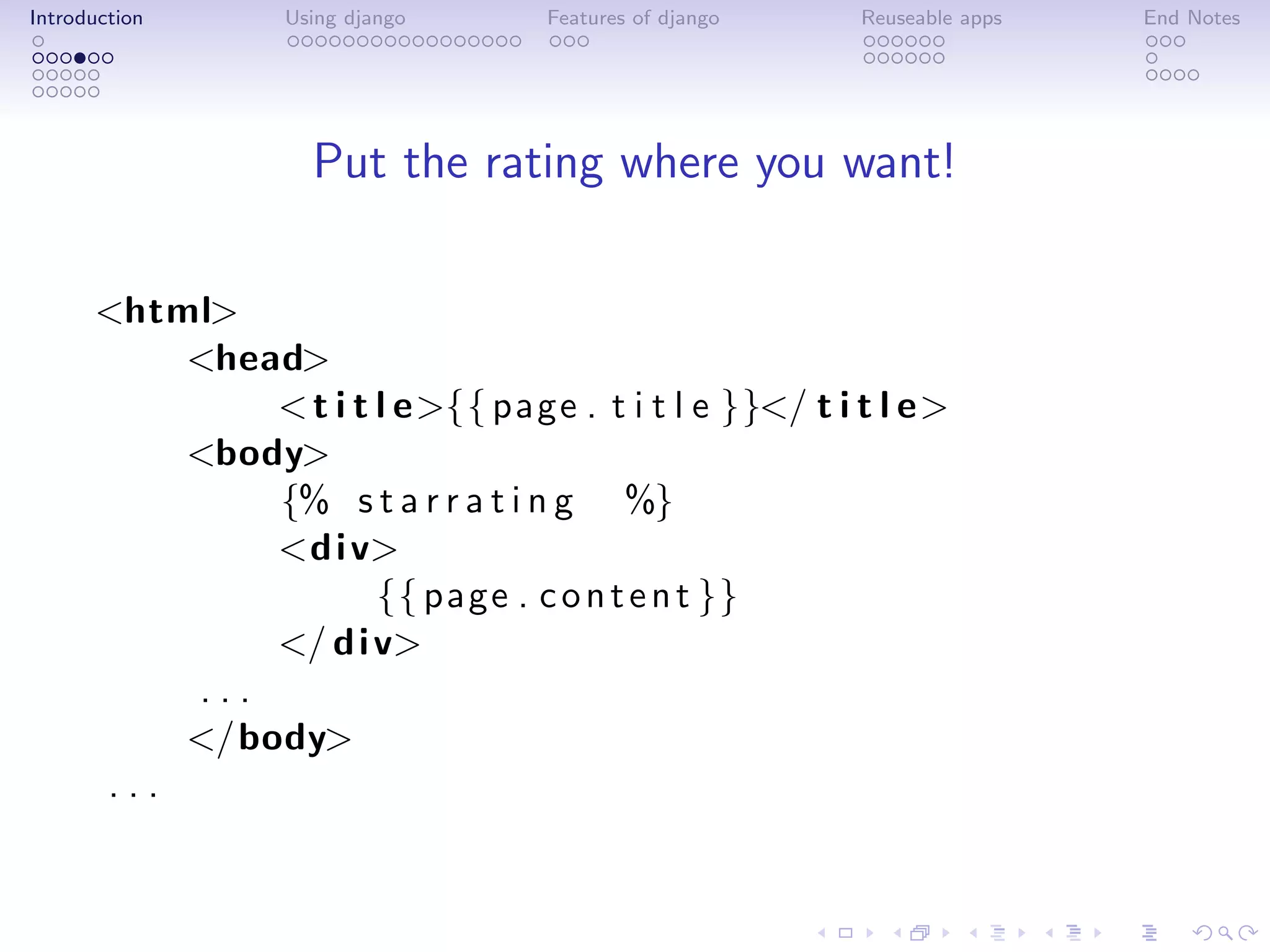 Introduction      Using django     Features of django   Reuseable apps   End Notes




                    Put the rating where you want!

      <html>
          <head>
              < t i t l e>{{ page . t i t l e }}</ t i t l e>
          <body>
              {% s t a r r a t i n g %}
              <d i v>
                      {{ page . c o n t e n t }}
              </ d i v>
          ...
          </body>
      ...
 