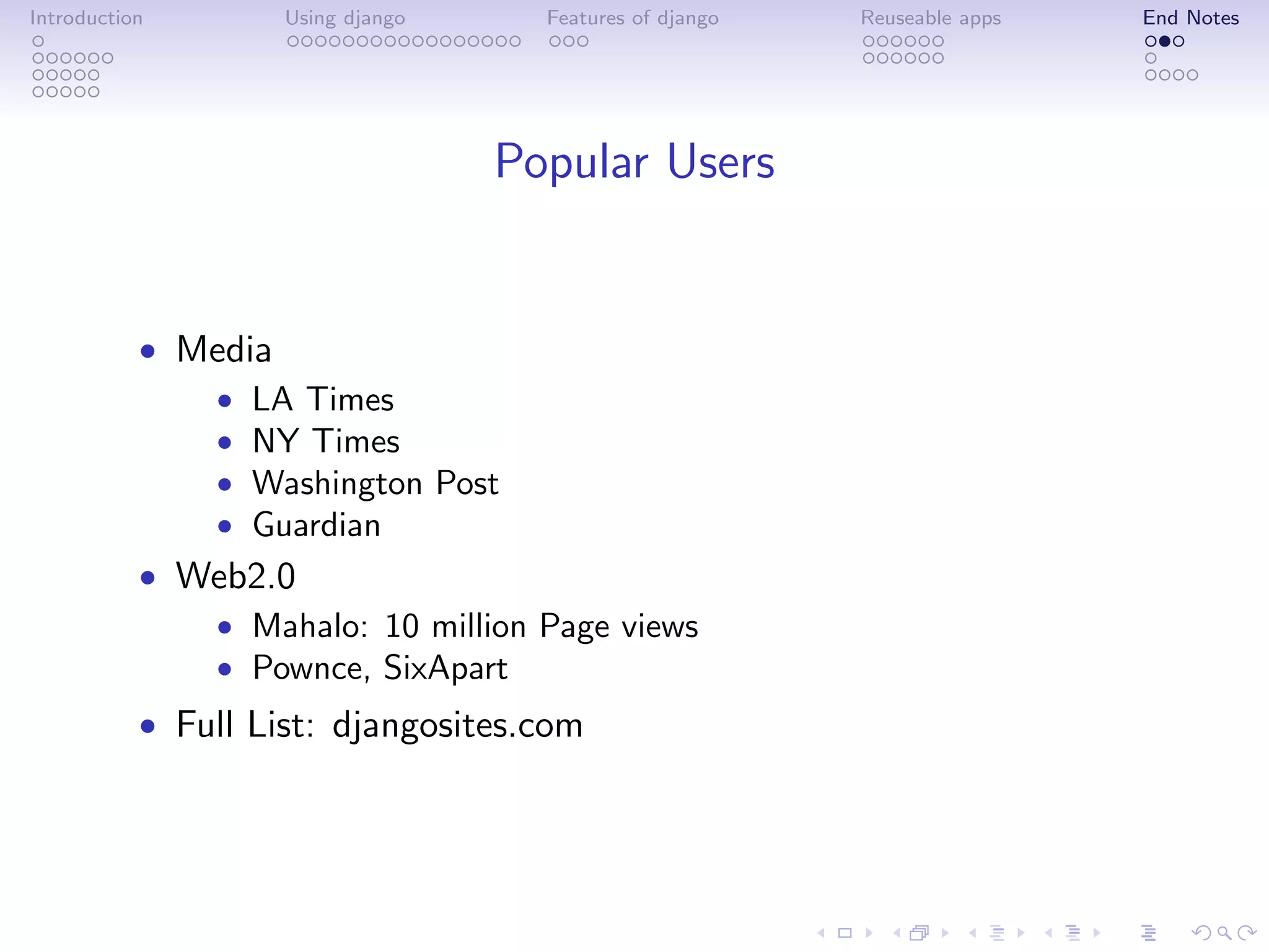 Introduction        Using django     Features of django   Reuseable apps   End Notes




                                   Popular Users


           • Media
              • LA Times
              • NY Times
              • Washington Post
              • Guardian
           • Web2.0
              • Mahalo: 10 million Page views
              • Pownce, SixApart
           • Full List: djangosites.com
 