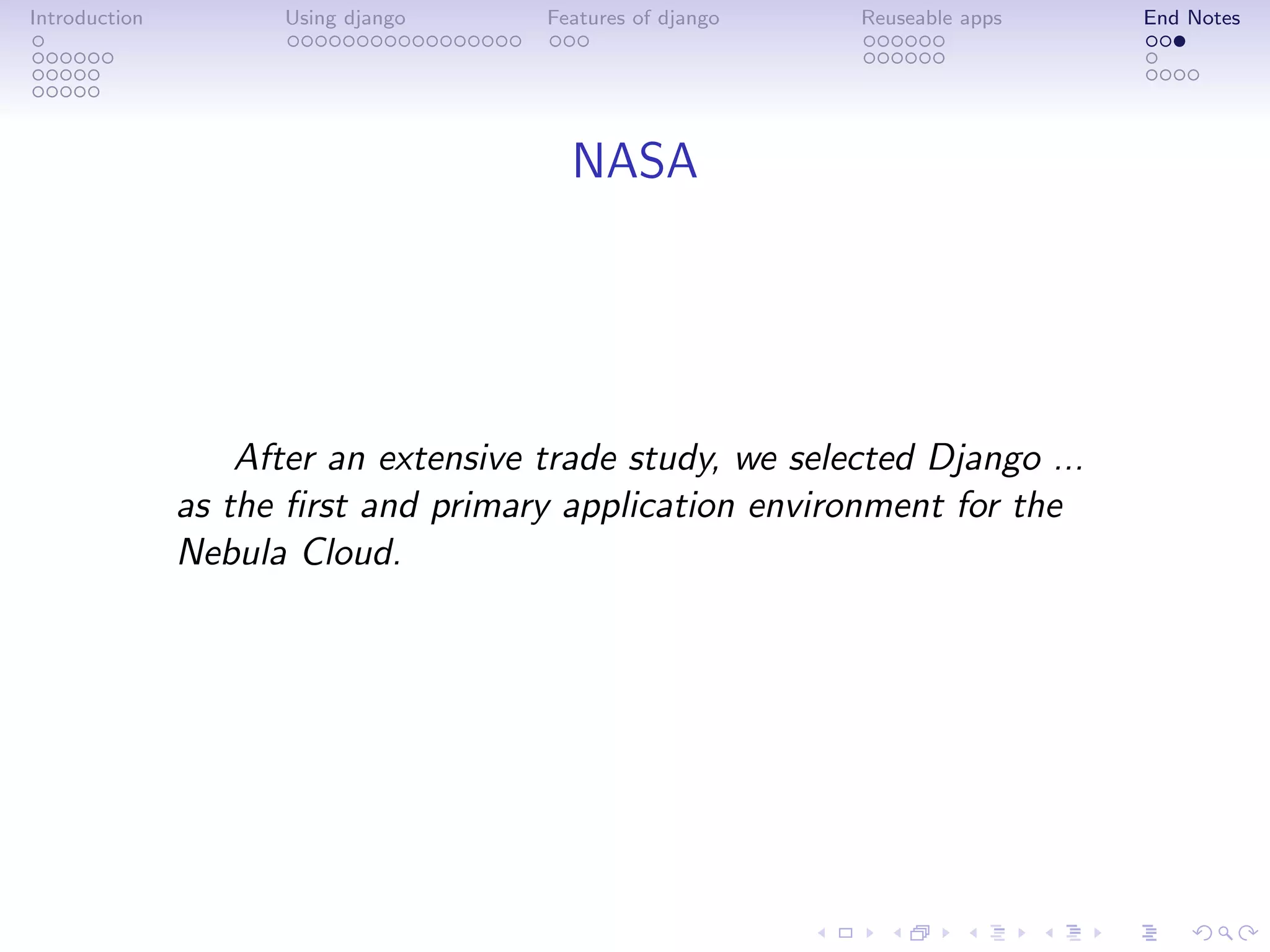 Introduction         Using django     Features of django   Reuseable apps   End Notes




                                        NASA




                   After an extensive trade study, we selected Django ...
               as the ﬁrst and primary application environment for the
               Nebula Cloud.
 