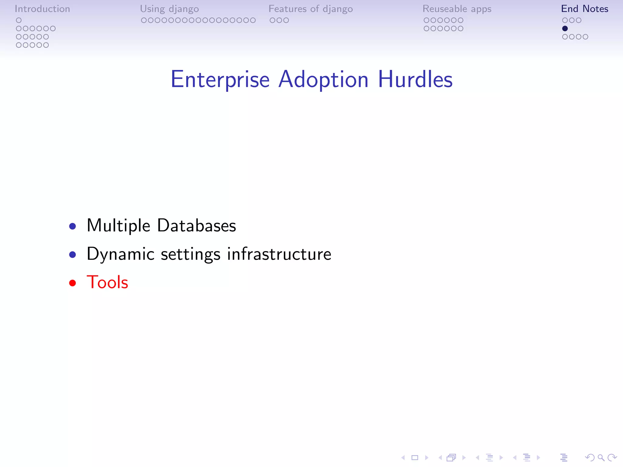 Introduction         Using django   Features of django   Reuseable apps   End Notes




                           Enterprise Adoption Hurdles




           • Multiple Databases
           • Dynamic settings infrastructure
           • Tools
 