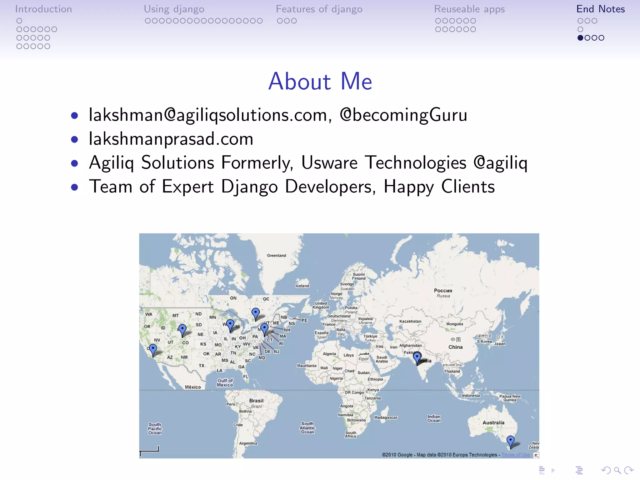 Introduction         Using django    Features of django   Reuseable apps   End Notes




                                    About Me
           •   lakshman@agiliqsolutions.com, @becomingGuru
           •   lakshmanprasad.com
           •   Agiliq Solutions Formerly, Usware Technologies @agiliq
           •   Team of Expert Django Developers, Happy Clients
 
