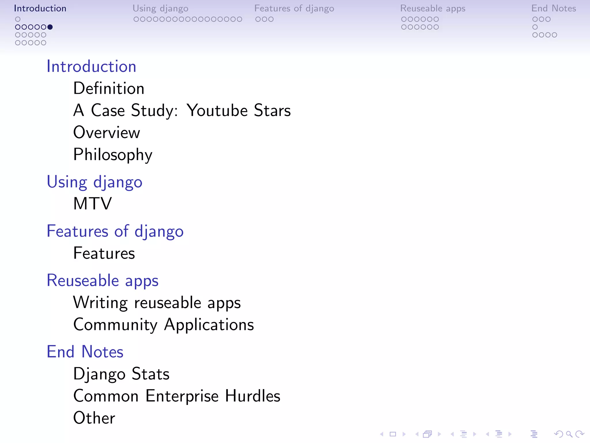 Introduction      Using django   Features of django   Reuseable apps   End Notes




       Introduction
           Deﬁnition
           A Case Study: Youtube Stars
           Overview
           Philosophy
       Using django
          MTV
       Features of django
          Features
       Reuseable apps
          Writing reuseable apps
          Community Applications
       End Notes
          Django Stats
          Common Enterprise Hurdles
          Other
 