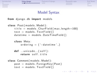 Introduction           Using django          Features of django       Reuseable apps   End Notes




                                         Model Syntax
       from d j a n g o . db import m o d e l s

       c l a s s P o s t ( m o d e l s . Model ) :
               t i t l e = m o d e l s . C h a r F i e l d ( m a x l e n g t h =100)
               t e x t = models . T e x t F i e l d ( )
               datetime = models . DateTimeField ( )

               c l a s s Meta :
                       o r d e r i n g = ( ’−d a t e t i m e ’ , )

               def      unicode ( self ):
                      return s e l f . t i t l e

       c l a s s Comment ( m o d e l s . Model ) :
               post = models . ForeignKey ( Post )
               t e x t = models . T e x t F i e l d ( )
 