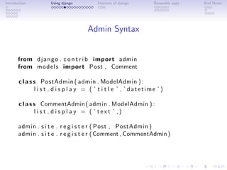 Introduction         Using django         Features of django      Reuseable apps   End Notes




                                     Admin Syntax


       from d j a n g o . c o n t r i b import admin
       from m o d e l s import Post , Comment

       c l a s s PostAdmin ( admin . ModelAdmin ) :
               l i s t d i s p l a y = ( ’ t i t l e ’ , ’ datetime ’ )

       c l a s s CommentAdmin ( admin . ModelAdmin ) :
               l i s t d i s p l a y = ( ’ text ’ ,)

       admin . s i t e . r e g i s t e r ( Post , PostAdmin )
       admin . s i t e . r e g i s t e r ( Comment , CommentAdmin )
 