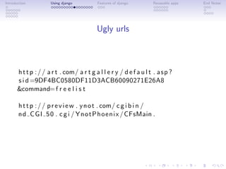 Introduction          Using django          Features of django        Reuseable apps   End Notes




                                            Ugly urls



       h t t p : / / a r t . com/ a r t g a l l e r y / d e f a u l t . a s p ?
       s i d =9DF4BC0580DF11D3ACB60090271E26A8
       &command= f r e e l i s t

       h t t p : / / p r e v i e w . y n o t . com/ c g i b i n /
       n d C G I 5 0 . c g i / Y n o t P h o e n i x / CFsMain .
 