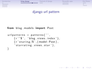 Introduction         Using django        Features of django       Reuseable apps   End Notes




                                    django url pattern



       from b l o g . m o d e l s import P o s t

       urlpatterns = patterns ( ’ ’ ,
           ( r ’ ˆ$ ’ , ’ b l o g . v i e w s . i n d e x ’ ) ,
           ( r ’ s t a r i n g /$ ’ , { model : P o s t } ,
           ’ s t a r r a t i n g . views . star ’ ) ,
       )
 