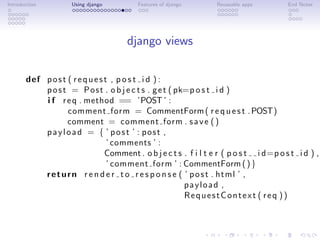Introduction         Using django         Features of django       Reuseable apps         End Notes




                                       django views

       def p o s t ( r e q u e s t , p o s t i d ) :
           p o s t = P o s t . o b j e c t s . g e t ( pk=p o s t i d )
           i f r e q . method == ’POST ’ :
                   comment form = CommentForm ( r e q u e s t . POST)
                   comment = comment form . s a v e ( )
           payload = { ’ post ’ : post ,
                                  ’ comments ’ :
                                 Comment . o b j e c t s . f i l t e r ( p o s t i d=p o s t i d ) ,
                                  ’ comment form ’ : CommentForm ( ) }
           r e t u r n r e n d e r t o r e s p o n s e ( ’ p o s t . html ’ ,
                                                         payload ,
                                                         RequestContext ( req ))
 