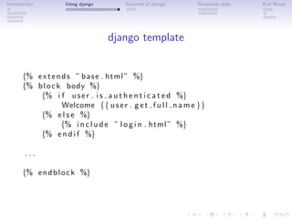 Introduction        Using django       Features of django     Reuseable apps   End Notes




                                   django template


       {% e x t e n d s ” b a s e . html ” %}
       {% b l o c k body %}
           {% i f u s e r . i s a u t h e n t i c a t e d %}
                    Welcome {{ u s e r . g e t f u l l n a m e }}
           {% e l s e %}
                   {% i n c l u d e ” l o g i n . html ” %}
           {% e n d i f %}

        ...

       {% e n d b l o c k %}
 