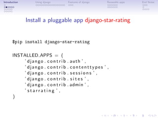 Introduction       Using django       Features of django   Reuseable apps   End Notes




               Install a pluggable app django-star-rating


       $pip install django-star-rating

       INSTALLED APPS = (
           ’ django . c o n t r i b   . auth ’ ,
           ’ django . c o n t r i b   . contenttypes ’ ,
           ’ django . c o n t r i b   . sessions ’ ,
           ’ django . c o n t r i b   . sites ’ ,
           ’ django . c o n t r i b   . admin ’ ,
           ’ starrating ’ ,
       )
 