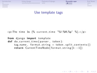 Introduction        Using django        Features of django      Reuseable apps        End Notes




                                   Use template tags



      <p>The t i m e i s {% c u r r e n t t i m e ”%I :%M %p” %}.</p>

       from d j a n g o import t e m p l a t e
       def d o c u r r e n t t i m e ( p a r s e r , t o k e n ) :
           tag name , f o r m a t s t r i n g = t o k e n . s p l i t c o n t e n t s ( )
           r e t u r n CurrentTimeNode ( f o r m a t s t r i n g [ 1 : − 1 ] )
 