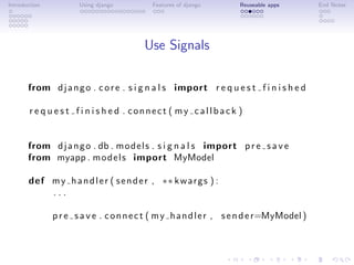 Introduction          Using django         Features of django       Reuseable apps         End Notes




                                         Use Signals

       from d j a n g o . c o r e . s i g n a l s import r e q u e s t f i n i s h e d

       r e q u e s t f i n i s h e d . connect ( my callback )


       from d j a n g o . db . m o d e l s . s i g n a l s import p r e s a v e
       from myapp . m o d e l s import MyModel

       def m y h a n d l e r ( s e n d e r , ∗∗ k w a r g s ) :
           ...

               p r e s a v e . c o n n e c t ( m y h a n d l e r , s e n d e r=MyModel )
 