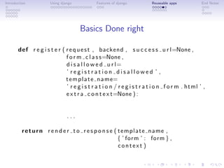 Introduction          Using django           Features of django         Reuseable apps           End Notes




                                     Basics Done right

       def r e g i s t e r ( r e q u e s t , backend , s u c c e s s u r l=None ,
                             f o r m c l a s s=None ,
                             d i s a l l o w e d u r l=
                             ’ registration disallowed ’ ,
                             t e m p l a t e n a m e=
                             ’ r e g i s t r a t i o n / r e g i s t r a t i o n f o r m . html ’ ,
                             e x t r a c o n t e x t=None ) :


                               ...

         return r e n d e r t o r e s p o n s e ( template name ,
                                                  { ’ form ’ : form } ,
                                                  context )
 