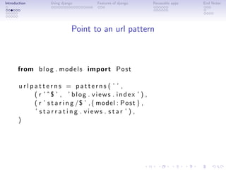 Introduction         Using django        Features of django       Reuseable apps   End Notes




                                Point to an url pattern



       from b l o g . m o d e l s import P o s t

       urlpatterns = patterns ( ’ ’ ,
           ( r ’ ˆ$ ’ , ’ b l o g . v i e w s . i n d e x ’ ) ,
           ( r ’ s t a r i n g /$ ’ , { model : P o s t } ,
           ’ s t a r r a t i n g . views . star ’ ) ,
       )
 