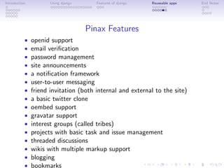 Introduction          Using django     Features of django   Reuseable apps   End Notes




                                     Pinax Features
           •   openid support
           •   email veriﬁcation
           •   password management
           •   site announcements
           •   a notiﬁcation framework
           •   user-to-user messaging
           •   friend invitation (both internal and external to the site)
           •   a basic twitter clone
           •   oembed support
           •   gravatar support
           •   interest groups (called tribes)
           •   projects with basic task and issue management
           •   threaded discussions
           •   wikis with multiple markup support
           •   blogging
           •   bookmarks
 