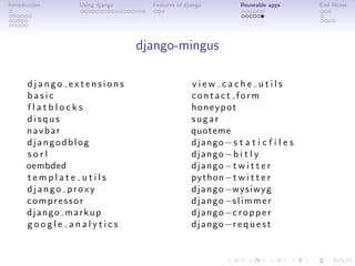 Introduction   Using django     Features of django          Reuseable apps    End Notes




                              django-mingus

      django extensions                       view cache utils
      basic                                   contact form
      flatblocks                              honeypot
      disqus                                  sugar
      navbar                                  quoteme
      djangodblog                             django− s t a t i c f i l e s
      sorl                                    django−b i t l y
      oembded                                 d j a n g o −t w i t t e r
      template utils                          python−t w i t t e r
      django proxy                            d j a n g o −wysiwyg
      compressor                              d j a n g o −s l i m m e r
      django markup                           d j a n g o −c r o p p e r
      google analytics                        d j a n g o −r e q u e s t
 