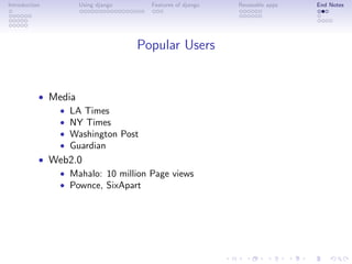 Introduction       Using django     Features of django   Reuseable apps   End Notes




                                  Popular Users


           • Media
              • LA Times
              • NY Times
              • Washington Post
              • Guardian
           • Web2.0
              • Mahalo: 10 million Page views
              • Pownce, SixApart
 