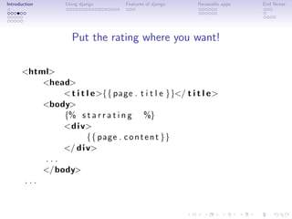 Introduction      Using django     Features of django   Reuseable apps   End Notes




                    Put the rating where you want!

      <html>
          <head>
              < t i t l e>{{ page . t i t l e }}</ t i t l e>
          <body>
              {% s t a r r a t i n g %}
              <d i v>
                      {{ page . c o n t e n t }}
              </ d i v>
          ...
          </body>
      ...
 