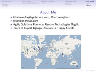 Introduction         Using django    Features of django   Reuseable apps   End Notes




                                    About Me
           •   lakshman@agiliqsolutions.com, @becomingGuru
           •   lakshmanprasad.com
           •   Agiliq Solutions Formerly, Usware Technologies @agiliq
           •   Team of Expert Django Developers, Happy Clients
 