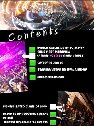 C o n t e n t s World Exclusive of Dj Matty Tee’s first interview NationsHOTTESTDjing venues Latest Releases Reading/Leeds Festival Line-up Creamfields 2011 Highest rated clubs of 2010 Radio 1’s introducing artists of 2011 Biggest upcoming DJ events 