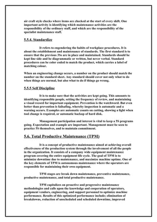 air craft style checks where items are checked at the start of every shift. One
important activity is identifying which maintenance activities are the
responsibility of the ordinary staff, and which are the responsibility of the
specialist maintenance staff.

5.5.4. Standardize

            It refers to engendering the habits of workplace procedures. It is
about the establishment and maintenance of standards. The first standard is to
ensure that the previous 3Ss are in place and maintained. Standards should be
kept line side and be diagrammatic or written, but never verbal. Standard
procedures can be color coded to match the product, which carries a label of
matching colour.

When an engineering change occurs, a number on the product should match the
number on the standard sheet. Any standard should cover not only what to do
when things are normal, but also what to do if things go wrong.

5.5.5 Self Discipline

            It is to make sure that the activities are kept going. This amounts to
identifying responsible people, setting the frequency of review, and maintaining
a visual record for important equipment. Prevention is the watchword. But even
better than prevention is failsafing, whereby inspection is automatic and a
warning occurs. Examples are automatic counts on cutting, showing a light when
tool change is required, or automatic backup of hard disk.

            Management participation and interest is vital to keep a 5S programs
going. Expectation and example are important. Management must be seen to
practice 5S themselves, and to maintain commitment.

5.6. Total Productive Maintenance (TPM)
            It is a concept of productive maintenance aimed at achieving overall
effectiveness of the production system through the involvement of all the people
in the organization. It consists of a company wide equipment maintenance
program covering the entire equipment life cycle. The goal of TPM is to
minimize downtime due to maintenance, and maximize machine uptime. One of
the key elements of TPM is autonomous maintenance where the operators are
responsible for maintaining their own equipment.

           TPM stages are break down maintenance, preventive maintenance,
productive maintenance, and total productive maintenance.

          TPM capitalizes on proactive and progressive maintenance
methodologies and calls upon the knowledge and cooperation of operators,
equipment vendors, engineering, and support personnel to optimize machine
performance. Results of this optimized performance include; elimination of
breakdowns, reduction of unscheduled and scheduled downtime, improved
 