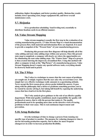 utilization, higher throughput, and better product quality. Bottom-line results
include; lower operating costs, longer equipment life, and lower overall
maintenance costs.

5.7. Heijunka
            It is a production scheduling / load leveling tool, essentially to
distribute Kanban cards in an efficient manner.

5.8. Value Stream Mapping
            Value stream mapping is usually the first step in the evaluation of an
existing manufacturing process. A Value Stream Map is a visual documentation
of the process flow, both material and information flows are depicted. It is used
to provide a snapshot of the "Present State" of your manufacturing process.

            Producing this present state flow diagram will help identify all of the
value adding and non-value adding steps within your process. Once this present
state map is completed, a company will clearly see where the opportunities are
for eliminating the non-value adding steps. The "Future State" Map of a process
is then created showing the improved, streamlined flow. Using this method will
allow a company to look at the "Big Picture" of a manufacturing process. Value
Stream Mapping doesn't require any special software tools; everything should
be drawn by hand and in pencil.

5.9. The 5 Whys
            The 5 whys is a technique to ensure that the root causes of problems
are sought out. It simply requires that the user asks why several times over. This
simple but very effective technique really amounts to a questioning attitude.
Never accept the first reason given; always probe behind the answer. It goes
along with the philosophy that a defect or problems something precious; not to
be wasted by merely solving it, but taking full benefit by exposing the underlying
causes that have lead to it in the first place.

            The 5 why analysis gives guidance to the role of an effective quality
department. With total quality established, much responsibility for quality will
be placed at source, that is with the person that makes it. The quality
professionals need to be spending more time on the detective work of tracing
problems to their root cause. This is real continuous improvement and
prevention.

5.10. Setup Reduction
            It is the technique of time to change a process from running one
specific type of product to another. The purpose for reducing changeover time is
not for increasing production capacity, but to allow for more frequent
changeovers in order to increase production flexibility.
 