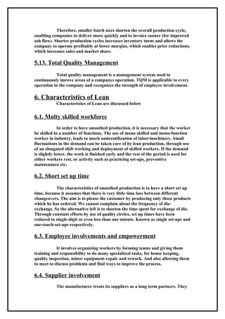 Therefore, smaller batch sizes shorten the overall production cycle,
enabling companies to deliver more quickly and to invoice sooner (for improved
ash flow). Shorter production cycles increases inventory turns and allows the
company to operate profitably at lower margins, which enables price reductions,
which increases sales and market share.

5.13. Total Quality Management
           Total quality management is a management system used to
continuously imrove areas of a companys operation. TQM is applicable to every
operation in the company and recognizes the strength of employee involvement.

6. Characteristics of Lean
           Characteristics of Lean are discussed below

6.1. Multy skilled workforce
              In order to have smoothed production, it is necessary that the worker
be skilled in a number of functions. The use of mono skilled and mono-function
worker in industry, leads to much underutilization of labor/machinery. Small
fluctuations in the demand can be taken care of by lean production, through use
of an elongated shift working and deployment of skilled workers. If the demand
is slightly lower, the work is finished early and the rest of the period is used for
either workers rest, or activity such as practicing set-ups, preventive
maintenance etc.

6.2. Short set up time
           The characteristics of smoothed production is to have a short set up
time, because it assumes that there is very little time loss between different
changeovers. The aim is to please the customer by producing only those products
which he has ordered. We cannot complain about the frequency of die-
exchange. So the alternative left is to shorten the time spent for exchange of die.
Through constant efforts by use of quality circles, set up times have been
reduced to single-digit or even less than one minute. Known as single set-ups and
one-touch-set-ups respectively.

6.3. Employee involvements and empowerment
            It involves organizing workers by forming teams and giving them
training and responsibility to do many specialized tasks, for house keeping,
quality inspection, minor equipment repair and rework. And also allowing them
to meet to discuss problems and find ways to improve the process.

6.4. Supplier involvement
           The manufacturer treats its suppliers as a long term partners. They
 