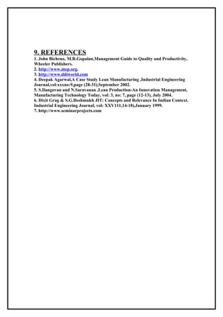 9. REFERENCES
1. John Bicheno, M.R.Gopalan,Management Guide to Quality and Productivity,
Wheeler Publishers.
2. http://www.mep.org.
3. http://www.ddiworld.com
4. Deepak Agarwal,A Case Study Lean Manufacturing ,Industrial Engineering
Journal,vol:xxxno:9,page (28-31),September 2002.
5. S.Ilangovan and N.Saravanan ,Lean Production-An Innovation Management,
Manufacturing Technology Today, vol: 3, no: 7, page (12-13), July 2004.
6. Dixit Grag & S.G.Deshmukh JIT: Concepts and Relevance In Indian Context.
Industrial Engineering Journal, vol: XXV111,14-18),January 1999.
7. http://www.seminarprojects.com
 