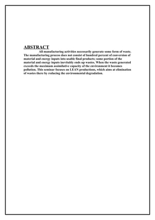 ABSTRACT
            All manufacturing activities necessarily generate some form of waste.
The manufacturing process does not consist of hundred percent of conversion of
material and energy inputs into usable final products; some portion of the
material and energy inputs inevitably ends up wastes. When the waste generated
exceeds the maximum assimilative capacity of the environment it becomes
pollution. This seminar focuses on LEAN productions, which aims at elimination
of wastes there by reducing the environmental degradation.
 