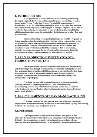 1. INTRODUCTION
            Lean production is an assembly-line manufacturing methodology
developed originally for Toyota and the manufacture of automobiles. It is also
known as the Toyota Production System. The goal of lean production is
described as "to get the right things to the right place at the right time, the first
time, while minimizing waste and being open to change". Engineer Ohno, who is
credited with developing the principles of lean production, discovered that in
addition to eliminating waste, his methodology led to improved product flow and
better quality.

            Instead of devoting resources to planning what would be required for
future manufacturing, Toyota focused on reducing system response time so that
the production system was capable of immediately changing and adapting to
market demands. In effect, their automobiles became made-to-order. The
principles of lean production enabled the company to deliver on demand,
minimize inventory, maximize the use of multi-skilled employees, flatten the
management structure, and focus resources where they were needed.

2. LEAN PRODUCTION SYSTEM (TOYOTA
PRODUCTION SYSTEM)
            It is a team-based approach of manufacturing focused on identifying
and eliminating waste through continuous improvement by making the product
flow as in accordance with the pull of the customer in pursuit of perfection. Lean
manufacturing system is a systematic study of waste through in process
inventory, excess lead-time, transportation, and internal movements, and
unnecessary occupied space.

           The basic purpose of lean manufacturing is to increase profits by
reducing costs and to improve productivity. Costs include not only
manufacturing cost but also administrative cost and capital-cost. To achieve
reduction in cost, we must flexibly adapt to changes in market demand without
having wasteful slacks.

3. BASIC ELEMENTS OF LEAN MANUFACTURING
            The basic elements are pull systems, lead time reduction, continuous
improvement. When these elements are focused in the areas of cost, quality and delivery,
this forms the basis for a lean production system.

3.1. Pull Systems
            A lean production system essentially needs a pull system, which
authorizes the release of raw materials based on real customer demand, which is
defined by the system status. A push system, in contrast, schedules releases
based on forecasts. Reducing inventory is one of the key measures to implement
 