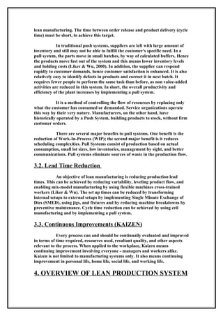 lean manufacturing. The time between order release and product delivery (cycle
time) must be short, to achieve this target.

             In traditional push systems, suppliers are left with large amount of
inventory and still may not be able to fulfill the customer's specific need. In a
pull system, the parts move in small batches, by way of calculated buffers. Hence
the products move fast out of the system and this means lower inventory levels
and holding costs (Liker & Wu, 2000). In addition, the supplier can respond
rapidly to customer demands, hence customer satisfaction is enhanced. It is also
relatively easy to identify defects in products and correct it in next batch. It
requires fewer people to perform the same task than before, as non value-added
activities are reduced in this system. In short, the overall productivity and
efficiency of the plant increases by implementing a pull system.

            It is a method of controlling the flow of resources by replacing only
what the customer has consumed or demanded. Service organizations operate
this way by their very nature. Manufacturers, on the other hand, have
historically operated by a Push System, building products to stock, without firm
customer orders.

           There are several major benefits to pull systems. One benefit is the
reduction of Work-In-Process (WIP); the second major benefit is it reduces
scheduling complexities. Pull Systems consist of production based on actual
consumption, small lot sizes, low inventories, management by sight, and better
communications. Pull systems eliminate sources of waste in the production flow.

3.2. Lead Time Reduction
            An objective of lean manufacturing is reducing production lead
times. This can be achieved by reducing variability, leveling product flow, and
enabling mix-model manufacturing by using flexible machines cross-trained
workers (Liker & Wu). The set up times can be reduced by transforming
internal setups to external setups by implementing Single Minute Exchange of
Dies (SMED), using jigs, and fixtures and by reducing machine breakdowns by
preventive maintenance. Cycle time reduction can be achieved by using cell
manufacturing and by implementing a pull system.

3.3. Continuous Improvements (KAIZEN)
            Every process can and should be continually evaluated and improved
in terms of time required, resources used, resultant quality, and other aspects
relevant to the process. When applied to the workplace, Kaizen means
continuing improvement involving everyone - managers and workers alike.
Kaizen is not limited to manufacturing systems only. It also means continuing
improvement in personal life, home life, social life, and working life.

4. OVERVIEW OF LEAN PRODUCTION SYSTEM
 