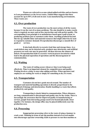 Wastes are referred to as non-valued-added activities and are known
to Lean practitioners as the Seven wastes. Taiichi Ohno suggests that these
account for up to 95% of all costs in non- Lean manufacturing environments.
These wastes are:

4.1. Over production
             The waste of over production was the most serious of all the wastes
because it was the root of so many problems. The aim should be to make exactly
what is required, no more and no less, just-in-time and with perfect quality. The
corresponding Lean principle is to manufacture based upon a pull system, or
producing products just as customers order them. Anything produced beyond
this ties up valuable labor and material resources that might otherwise be used
to respond to customer demand. Overproduction discourages a smooth flow of
goods or services.

            It also leads directly to excessive lead time and storage times. As a
result defects may not be detected early, products may deteriorate, and artificial
pressures on work rate may be generated. All these increase the chances of
defects. Overproduction leads to excessive work-in-process inventories which
lead to the physical separation of operations and the discouragement of
communication.

4.2. Waiting
             The waste of waiting occurs whenever time is not being used
effectively. Time is an important element for competitiveness and quality.
Waiting involves a delay to non-value adding activities. When operators and
employees are waiting for work or simply for something to do, it is waste.

4.3. Transportation
            Customers do not have goods moved around. The number of
transport and material handling operations is directly proportional to the
likelihood of damage and deterioration. Double handling is a waste that affects
productivity and quality.

            Transporting is closely linked to communication. Where distances
are long, communication is discouraged and quality may be the victim. There is
increasingly the awareness that for improved quality in manufacturing or
services, people from interacting groups need to be located physically closer
together. For instance, the design office may be placed deliberately near the
production area.

4.4. Processing
           Inappropriate processing refers to the waste of using a hammer to
crack a nut. Thinking in terms of one big machine instead of several smaller
ones discourages operator ownership, leads to pressure to run then machine as
 
