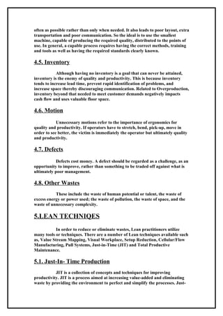 often as possible rather than only when needed. It also leads to poor layout, extra
transportation and poor communication. So the ideal is to use the smallest
machine, capable of producing the required quality, distributed to the points of
use. In general, a capable process requires having the correct methods, training
and tools as well as having the required standards clearly known.

4.5. Inventory
            Although having no inventory is a goal that can never be attained,
inventory is the enemy of quality and productivity. This is because inventory
tends to increase lead time, prevent rapid identification of problems, and
increase space thereby discouraging communication. Related to Overproduction,
inventory beyond that needed to meet customer demands negatively impacts
cash flow and uses valuable floor space.

4.6. Motion
            Unnecessary motions refer to the importance of ergonomics for
quality and productivity. If operators have to stretch, bend, pick-up, move in
order to see better, the victim is immediately the operator but ultimately quality
and productivity.

4.7. Defects
            Defects cost money. A defect should be regarded as a challenge, as an
opportunity to improve, rather than something to be traded off against what is
ultimately poor management.

4.8. Other Wastes
           These include the waste of human potential or talent, the waste of
excess energy or power used; the waste of pollution, the waste of space, and the
waste of unnecessary complexity.

5.LEAN TECHNIQES
            In order to reduce or eliminate wastes, Lean practitioners utilize
many tools or techniques. There are a number of Lean techniques available such
as, Value Stream Mapping, Visual Workplace, Setup Reduction, Cellular/Flow
Manufacturing, Pull Systems, Just-in-Time (JIT) and Total Productive
Maintenance.

5.1. Just-In- Time Production
           JIT is a collection of concepts and techniques for improving
productivity. JIT is a process aimed at increasing value-added and eliminating
waste by providing the environment to perfect and simplify the processes. Just-
 