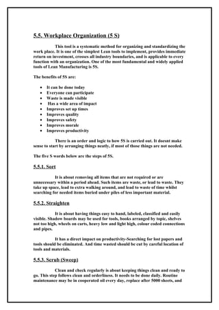 5.5. Workplace Organization (5 S)
            This tool is a systematic method for organizing and standardizing the
work place. It is one of the simplest Lean tools to implement, provides immediate
return on investment, crosses all industry boundaries, and is applicable to every
function with an organization. One of the most fundamental and widely applied
tools of Lean Manufacturing is 5S.

The benefits of 5S are:

   •   It can be done today
   •   Everyone can participate
   •   Waste is made visible
   •    Has a wide area of impact
   •   Improves set up times
   •   Improves quality
   •   Improves safety
   •   Improves morale
   •   Improves productivity

            There is an order and logic to how 5S is carried out. It doesnt make
sense to start by arranging things neatly, if most of those things are not needed.

The five S words below are the steps of 5S.

5.5.1. Sort

           It is about removing all items that are not required or are
unnecessary within a period ahead. Such items are waste, or lead to waste. They
take up space, lead to extra walking around, and lead to waste of time whilst
searching for needed items buried under piles of less important material.

5.5.2. Straighten

            It is about having things easy to hand, labeled, classified and easily
visible. Shadow boards may be used for tools, books arranged by topic, shelves
not too high, wheels on carts, heavy low and light high, colour coded connections
and pipes.

            It has a direct impact on productivity-Searching for lost papers and
tools should be eliminated. And time wasted should be cut by careful location of
tools and materials.

5.5.3. Scrub (Sweep)

            Clean and check regularly is about keeping things clean and ready to
go. This step follows clean and orderliness. It needs to be done daily. Routine
maintenance may be in cooperated oil every day, replace after 5000 sheets, and
 