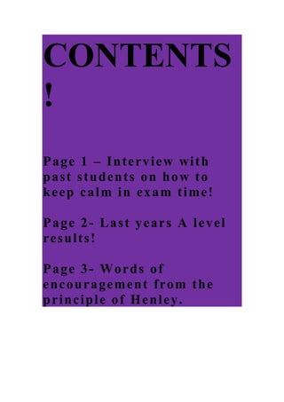 CONTENTS!<br />Page 1 – Interview with past students on how to keep calm in exam time!<br />Page 2- Last years A level results!<br />Page 3- Words of encouragement from the principle of Henley.<br />