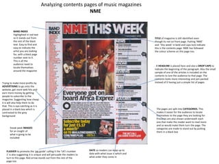 Analyzing contents pages of music magazines
                                                           NME


          BAND INDEX
          Highlighted in red text
          so it stands out from                                                                               TITLE of magazine is still identified even
          the rest of the black                                                                               though its not on front page. Putting ‘NME’
          text. Easy to find and                                                                              and ‘this week’ in bold and caps lock indicate
          easy to indicate the                                                                                this is the contents page. NME has followed
          artist you are looking                                                                              the colour scheme on this page too.
          for, with a black page
          number next to it.
          This is all the
          audience need to
                                                                                                              . A HEADLINE is placed here and also a DROP CAPS to
          locate themselves
                                                                                                              indicate the beginning of the paragraph. Also the small
          around the magazine
                                                                                                              sample of one of the articles is included on the
                                                                                                              contents to lure the audience to that page. The
                                                                                                              contents looks more interesting and jam packed
Trying to make more profits by                                                                                instead of it having just a simple list of pages.
ADVERTISING to go onto the
website, get more web hits and
earn more money by getting
people to subscribe to the
magazine. Suggesting how cheap
it is will also help them to do
that. This is eye-catching as it is
placed in a black box which is                                                                                 The pages are split into CATEGORIES. This
contrasted to the grey                                                                                         makes it easier for the audience to locate
background                                                                                                     themselves to the page they are looking for.
                                                                                                               Previews are also shown underneath each
                                                                                                               one that make the reader want to read more
                                                                                                               and so would make them turn the page. The
       Sneak peek IMAGES                                                                                       categories are made to stand out by putting
       for an insight of                                                                                       them in a black box
       what is going to be
       included



    FLASHER to promote the ‘gig guide’ calling it the ‘UK’s number        DATE so readers can keep up to
    1’ is also suggesting it is unique and will persuade the readers to   date with what issue is which and
    turn to this page. Red arrow stands out from the rest of the          what order they come in
    page too.
 