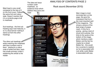 ANALYSIS OF CONTENTS PAGE 2  Rock sound (November 2010) Main image is most dominate item on the page, this give the impression that he is the most important part of the magazine . The  shows a picture of the lead singe of poppa roach. In this he is posing , giving a look of shock and surprise, this links to the quote at the bottom of the image, which mentions Justin Bieber and the fact he maybe be a closet Bieber fan , this would be a surprise to readers as he is associated with rock while Justin Beber is associated with pop.  Mast head is very small compared to the size of it on the front cover. Follows the same font and colour style. Doesn’t mention that it is a contents page at all in masthead  The date and issue number under masthead , so audience know which addition they have and need  Sub headings , the first sub heading says main features, it is in a blue banner making it stand out form the other headings. The other sub headings are white matching the masthead with blue numbers next to them , sticking to a colour code of white and blue, each has small summery under it explaining the article to the reader  