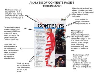ANALYSIS OF CONTENTS PAGE 3  billboard(2009) Masthead, simple just says contents , its in a army font style,  its big and bold, tells the reader clearly what this page is.  Magazine title and date are placed in the top right hang corner, this is so they are out of the way and hardly noticeable  Issue number so people know which magazine issue it is  Main image is of  hayley Williams Lead singer of paramore. The image takes up the centre of the page, as she is in a rock band she is dressed up as  a sugar cane, celebrating Christmas in July , this shows rocks rebellious side.,  Smaller images which relate to the subheadings, each photo has  its page number in the corner so you know which page the image belongs to as well  The sub headings are smaller then the ones compared to NME and rock sound,  each shows  an part of the magazine such as Features, music etc.  Under each sub heading there is a sort summery of  what the articles are about, so readers can skip to the articles which appeal to them  Some key words are highlighted in blue showing they are key to an article  